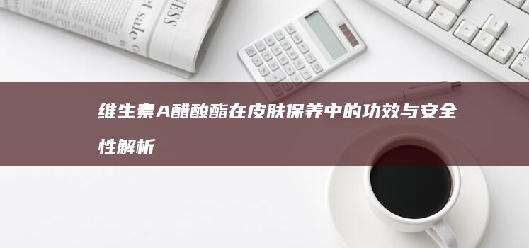 维生素A醋酸酯在皮肤保养中的功效与安全性解析